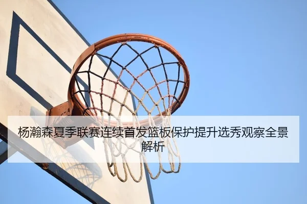 杨瀚森夏季联赛连续首发篮板保护提升选秀观察全景解析
